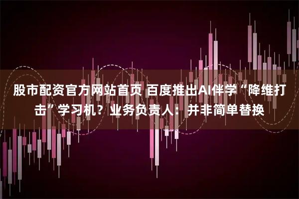 股市配资官方网站首页 百度推出AI伴学“降维打击”学习机？业务负责人：并非简单替换