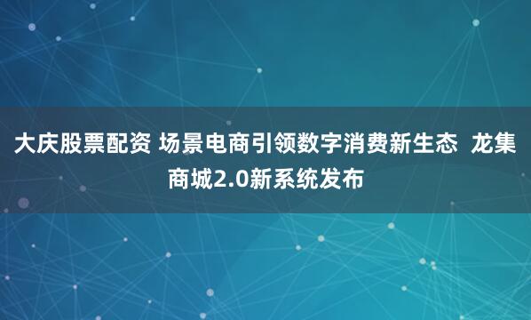 大庆股票配资 场景电商引领数字消费新生态  龙集商城2.0新系统发布
