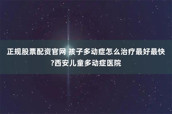 正规股票配资官网 孩子多动症怎么治疗最好最快?西安儿童多动症医院