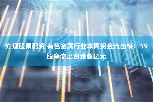 办理股票配资 有色金属行业本周资金流出榜：59股净流出资金超亿元