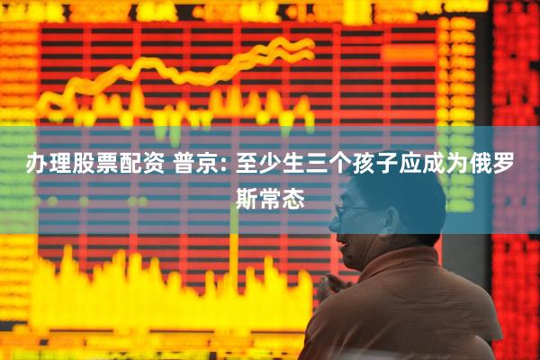 办理股票配资 普京: 至少生三个孩子应成为俄罗斯常态
