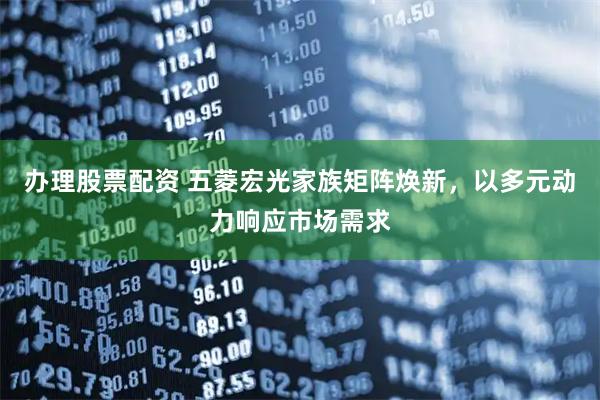 办理股票配资 五菱宏光家族矩阵焕新，以多元动力响应市场需求