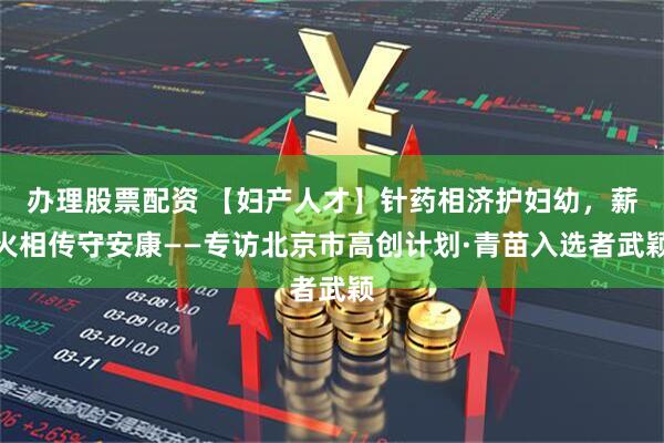 办理股票配资 【妇产人才】针药相济护妇幼，薪火相传守安康——专访北京市高创计划·青苗入选者武颖