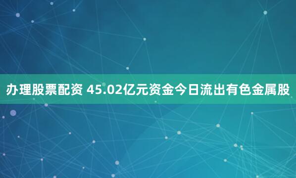 办理股票配资 45.02亿元资金今日流出有色金属股