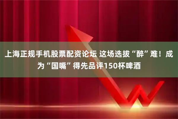 上海正规手机股票配资论坛 这场选拔“醉”难！成为“国嘴”得先品评150杯啤酒