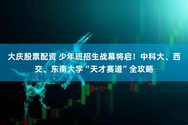 大庆股票配资 少年班招生战幕将启！中科大、西交、东南大学“天才赛道”全攻略