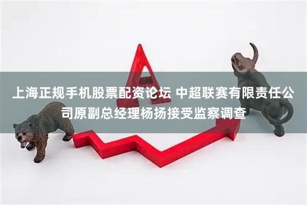 上海正规手机股票配资论坛 中超联赛有限责任公司原副总经理杨扬接受监察调查