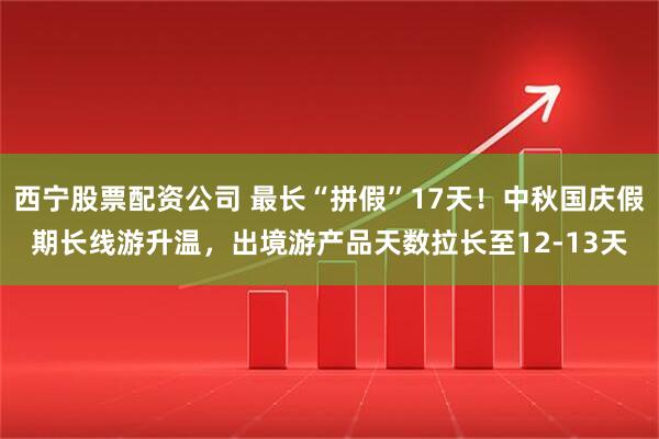 西宁股票配资公司 最长“拼假”17天！中秋国庆假期长线游升温，出境游产品天数拉长至12-13天
