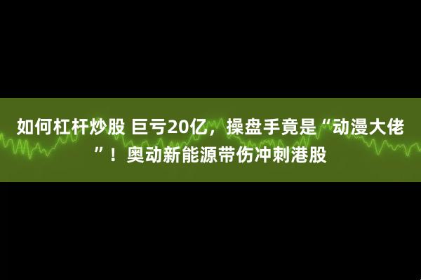 如何杠杆炒股 巨亏20亿，操盘手竟是“动漫大佬”！奥动新能源带伤冲刺港股