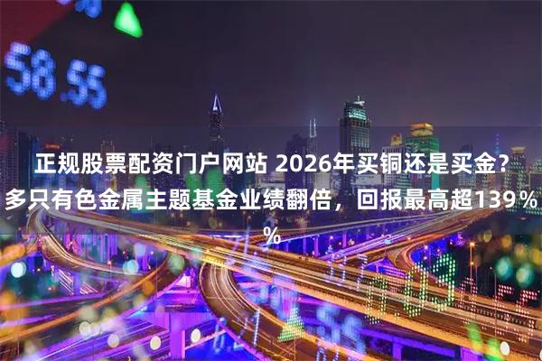 正规股票配资门户网站 2026年买铜还是买金？多只有色金属主题基金业绩翻倍，回报最高超139％
