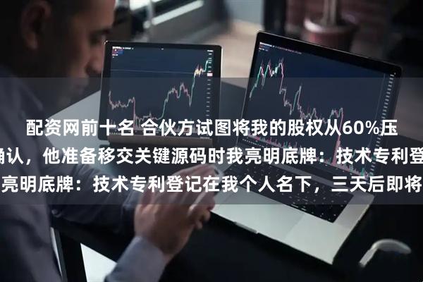 配资网前十名 合伙方试图将我的股权从60%压缩到8%，我当面落笔确认，他准备移交关键源码时我亮明底牌：技术专利登记在我个人名下，三天后即将失效