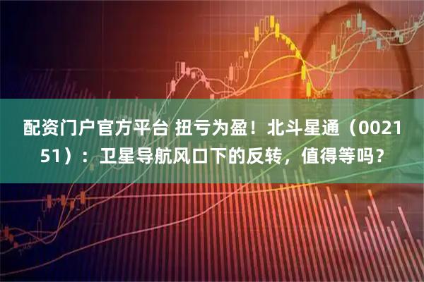 配资门户官方平台 扭亏为盈！北斗星通（002151）：卫星导航风口下的反转，值得等吗？