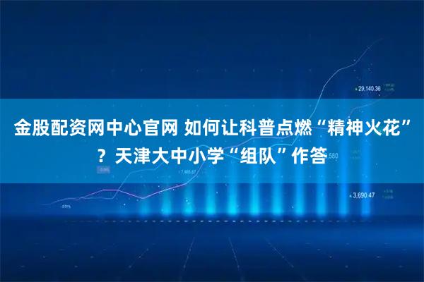 金股配资网中心官网 如何让科普点燃“精神火花”？天津大中小学“组队”作答