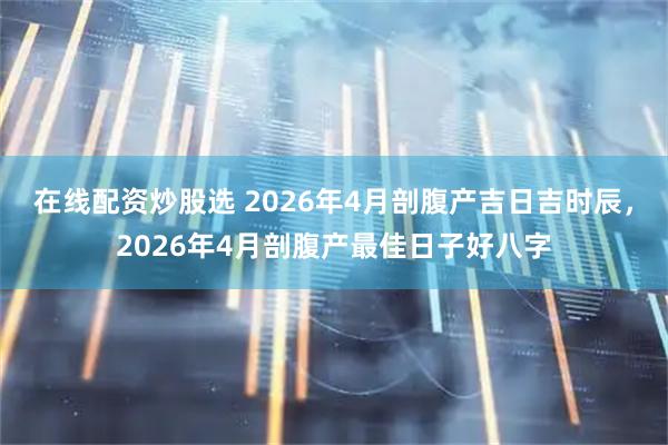 在线配资炒股选 2026年4月剖腹产吉日吉时辰，2026年4月剖腹产最佳日子好八字