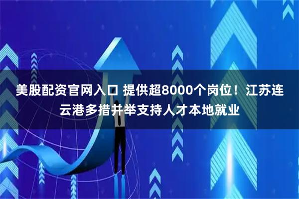 美股配资官网入口 提供超8000个岗位！江苏连云港多措并举支持人才本地就业