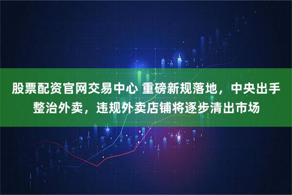 股票配资官网交易中心 重磅新规落地，中央出手整治外卖，违规外卖店铺将逐步清出市场