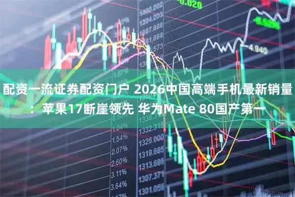 配资一流证券配资门户 2026中国高端手机最新销量：苹果17断崖领先 华为Mate 80国产第一