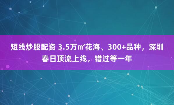 短线炒股配资 3.5万㎡花海、300+品种，深圳春日顶流上线，错过等一年