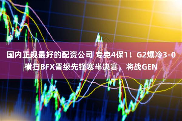 国内正规最好的配资公司 专克4保1！G2爆冷3-0横扫BFX晋级先锋赛半决赛，将战GEN