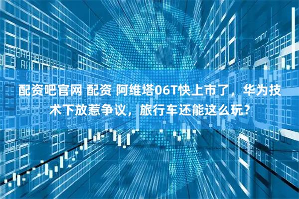 配资吧官网 配资 阿维塔06T快上市了，华为技术下放惹争议，旅行车还能这么玩？