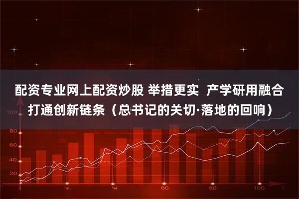 配资专业网上配资炒股 举措更实  产学研用融合打通创新链条（总书记的关切·落地的回响）