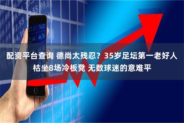 配资平台查询 德尚太残忍？35岁足坛第一老好人枯坐8场冷板凳 无数球迷的意难平