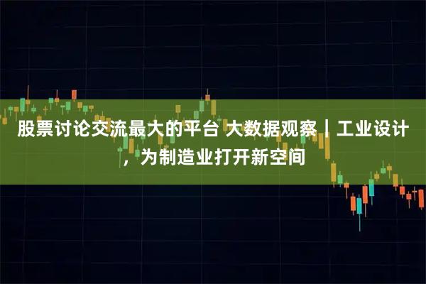 股票讨论交流最大的平台 大数据观察｜工业设计，为制造业打开新空间