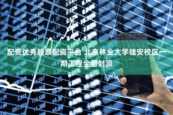 配资优秀股票配资平台 北京林业大学雄安校区一期工程全面封顶