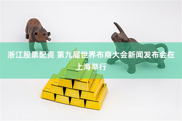 浙江股票配资 第九届世界布商大会新闻发布会在上海举行